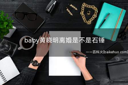 baby黄晓明离婚是不是石锤(baby离婚是不是石锤 杨颖和黄晓明婚变原因是什么)