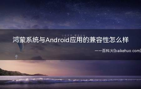 鸿蒙系统与Android应用的兼容性怎么样(HarmonyOS)