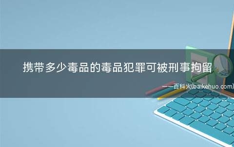 携带多少毒品的毒品犯罪可被刑事拘留(携带多少毒品可被刑事拘留)