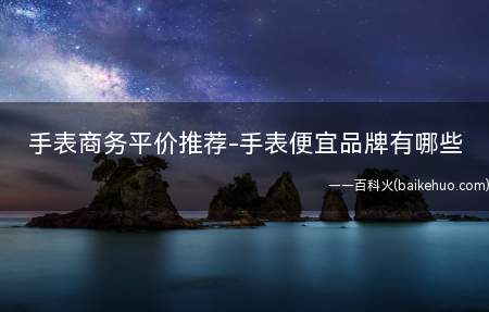 手表商务平价推荐-手表便宜品牌有哪些(什么是便宜的手表品牌品牌)