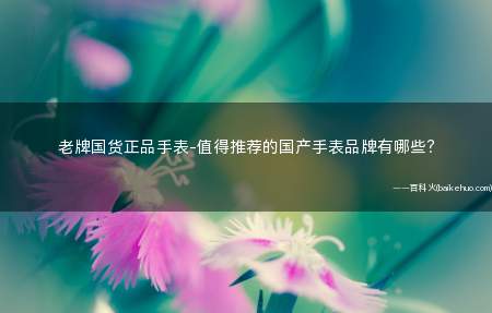 老牌国货正品手表-值得推荐的国产手表品牌有哪些?