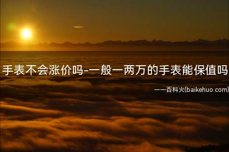 手表不会涨价吗-一般一两万的手表能保值吗(一块价值一万两万的手表还能保值吗)