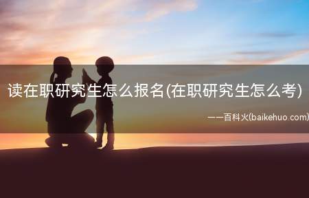 读在职研究生怎么报名(在职研究生怎么考)(一个施药方法2考试时间三招生机构四注册条件)