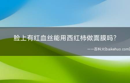 脸上有红血丝能用西红柿做面膜吗(去除红血丝方法)