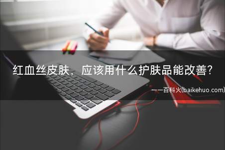 红血丝皮肤,应该用什么护肤品能改善(敏感皮肤和红血丝皮肤有什么区别)