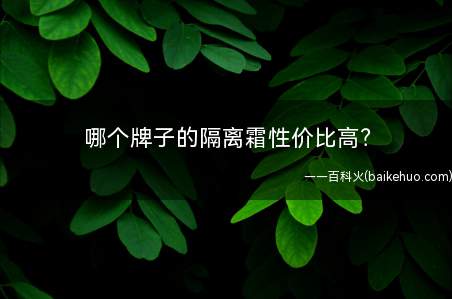 哪个牌子的隔离霜性价比高(你好如今有良多隔离霜是不错的起首保举的是兰芝隔离分为绿色和紫)