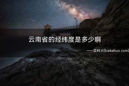 云南省的经纬度是多少啊(2019年云南旅游攻略)