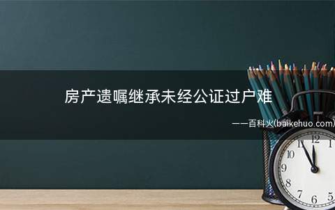 房产遗嘱继承未经公证过户难(房产继承遗嘱未经公证房管部门拒绝办理过户)