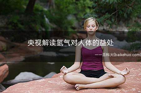 央视解读氢气对人体的益处(氢气具有选择性抗氧化的特点)