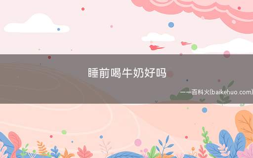 睡前喝牛奶好吗(睡前喝牛奶好不好)