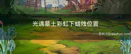 光遇墓土彩虹下蜡烛位置(网易游戏:暮土彩虹下的蜡烛位置)