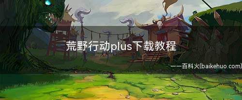荒野行动plus下载教程(荒野行动Plus中国风特色场景)