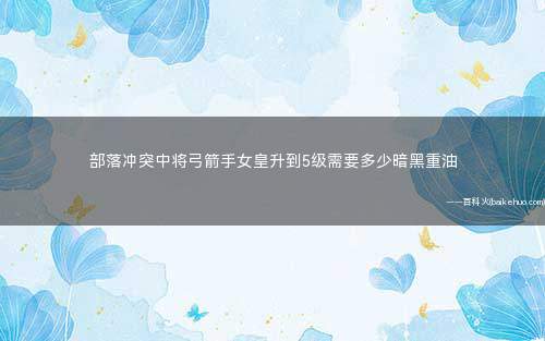 部落冲突中将弓箭手女皇升到5级需要多少暗黑重油