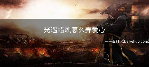 光遇蜡烛怎么弄爱心(王者荣耀:如何获取限定蜡烛)