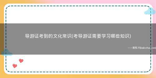 导游证考到的文化常识(考导游证需要学习哪些知识)