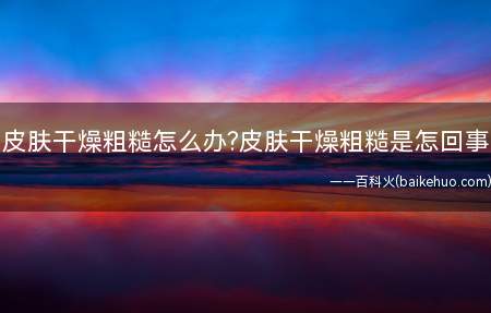 皮肤干燥粗糙怎么办皮肤干燥粗糙是怎回事(是什么让我们的皮肤越发干燥)