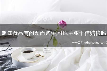 明知食品有问题而购买,可以主张十倍赔偿吗