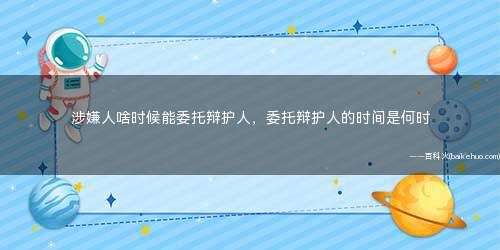 涉嫌人啥时候能委托辩护人,委托辩护人的时间是何时