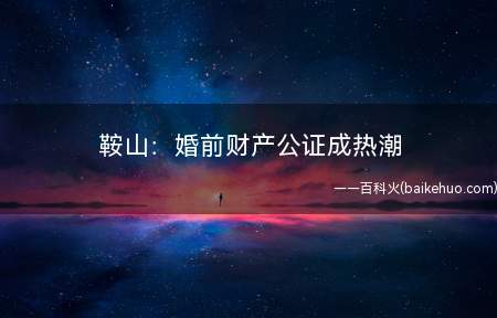 鞍山:婚前财产公证成热潮(鞍山:婚前财产公证成热潮)