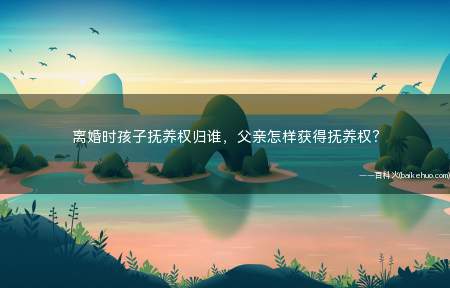 离婚时孩子抚养权归谁,父亲怎样获得抚养权?