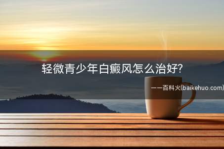 轻微青少年白癜风怎么治好(轻微青少年白癜风怎么治疗)