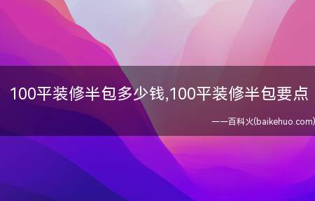 100平装修半包多少钱,100平装修半包要点(100平装修半包多少钱)