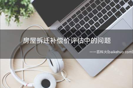 房屋拆迁补偿价评估中的问题(房屋拆迁补偿价存在的问题)