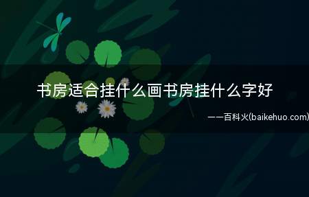 书房适合挂什么画书房挂什么字好(悬挂什么样的内容可以根据自己的喜好来选择内容)