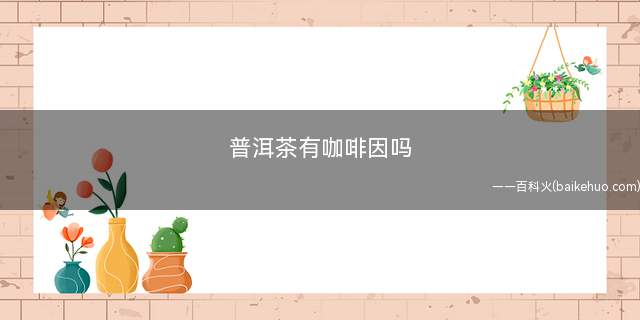 普洱茶有咖啡因吗(普洱茶里有咖啡因吗)