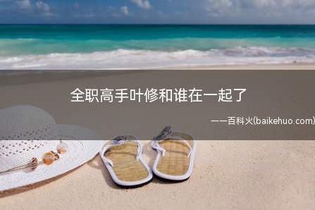 全职高手叶修和谁在一起了(全职高手叶修和谁在一起了,苏沐橙和叶修是啥关联)