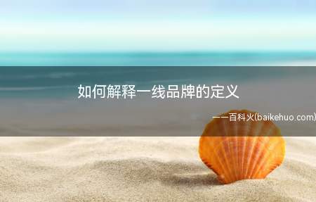 如何解释一线品牌的定义(一线品牌指这些历史时间较长,质量好,宣传推广做的好)