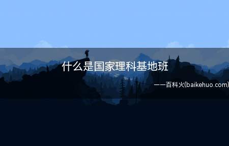 什么是国家理科基地班(国家理科基础科学研究与教学人才培养基地)
