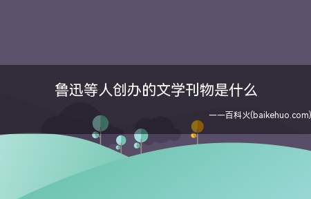 鲁迅等人创办的文学刊物是什么（《语丝》是现代文学史上第一个以散文为主的文学期刊）