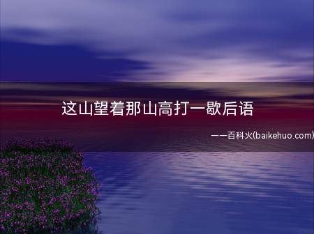 这山望着那山高打一歇后语(“这山望着那山高”的歇后语有三个,即得陇望蜀、得寸进尺和见异)