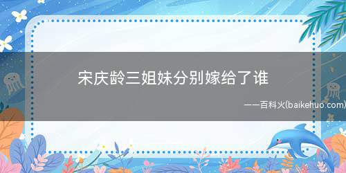 宋庆龄三姐妹分别嫁给了谁(宋庆龄三姐妹分别嫁给了孔祥熙、蒋介石、孙中山)