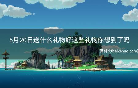 5月20日送什么礼物好这些礼物你想到了吗（520送真正的花,过一个夜里就凋谢,能需要钱去买自身喜欢的东）