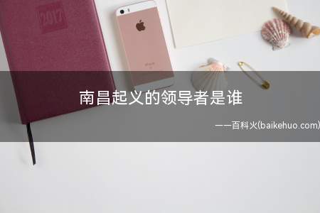 南昌起义的领导者是谁(南昌起义的领导人是周恩来、何龙、李立三、叶婷、朱德、刘伯承、)