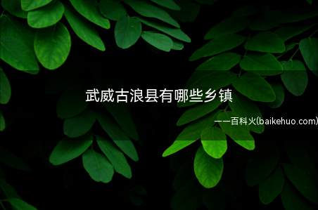 武威古浪县有哪些乡镇(甘肃武威古浪县20个乡镇级行政区域划分)