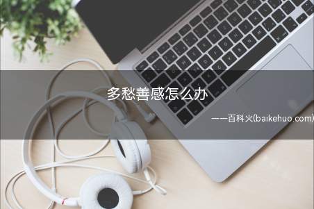 多愁善感怎么办(一般不会有人莫名其妙的喜欢多愁善感,应该是有各种原因的)