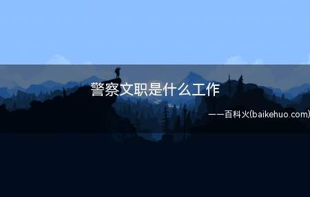 警察文职是什么工作(公安文职人员就是指在公安机关文职职位上工作)