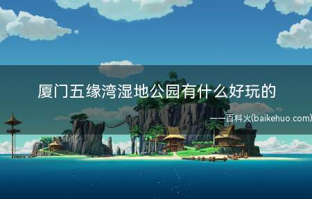 厦门五缘湾湿地公园有什么好玩的(厦门公园设有湿地生态自然保护区、红树林植物区、鸟类观赏岛、环)