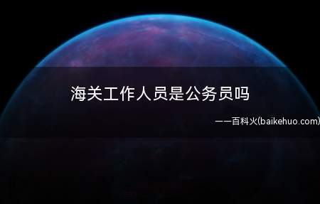 海关工作人员是公务员吗(海关工作员不一定全是国家公务员)