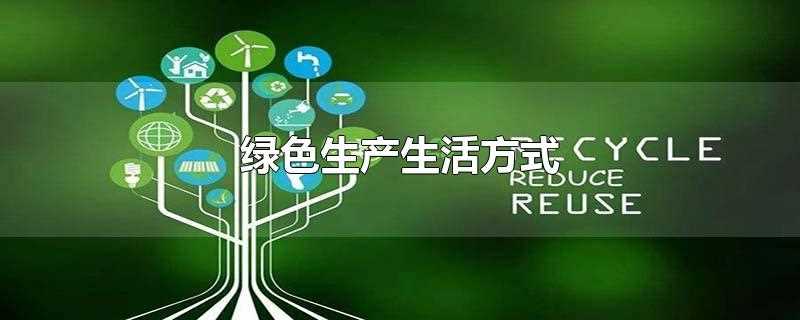 绿色生产生活方式有哪些(绿色生产生活方式理念)