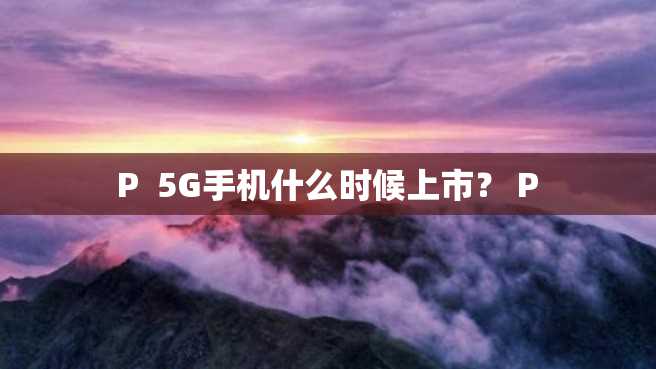 P 5G手机什么时候上市? P P 5G手机什么时候上市? P