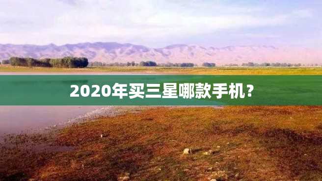 2020年买三星哪款手机? 2023年买三星哪款手机?