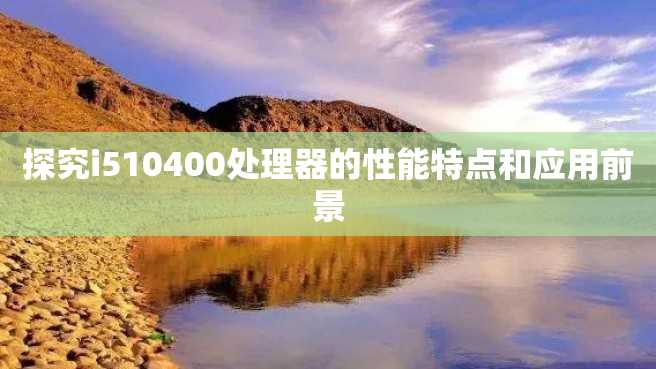 探究i510400处理器的性能特点和应用前景 探究i510400处理器的性能特点和应用前景