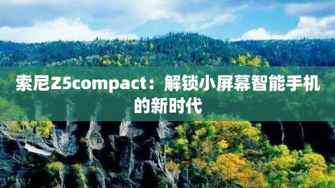 索尼Z5compact:解锁小屏幕智能手机的新时代 索尼Z5compact:解锁小屏幕智能手机的新时代
