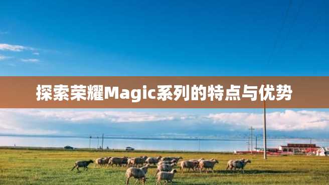 探索荣耀Magic系列的特点与优势 探索荣耀Magic系列的特点与优势