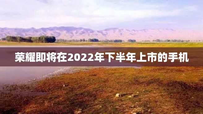 荣耀即将在2022年下半年上市的手机 荣耀即将在2022年下半年上市的手机