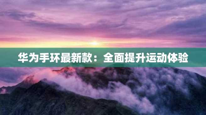 华为手环最新款:全面提升运动体验 华为手环最新款:全面提升运动体验